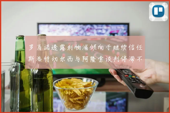 罗马诺透露利物浦倾向于继续信任斯洛特切尔西与阿隆索谈判停滞不前
