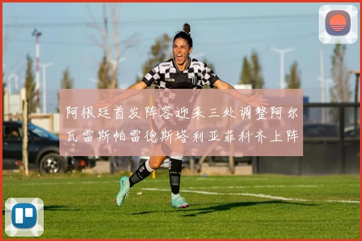 阿根廷首发阵容迎来三处调整阿尔瓦雷斯帕雷德斯塔利亚菲科齐上阵