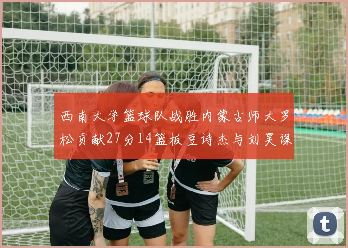 西南大学篮球队战胜内蒙古师大罗松贡献27分14篮板豆诗杰与刘昊谋表现出色