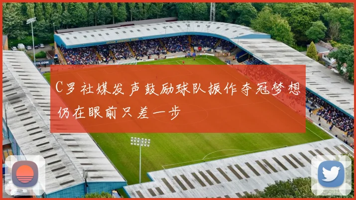 C罗社媒发声鼓励球队振作夺冠梦想仍在眼前只差一步
