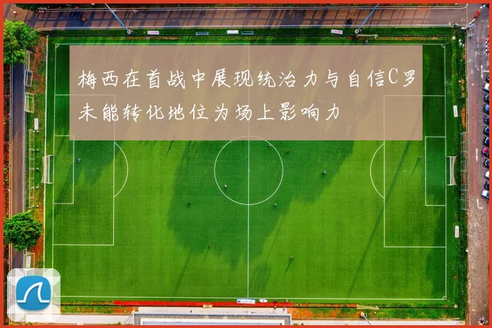 梅西在首战中展现统治力与自信C罗未能转化地位为场上影响力