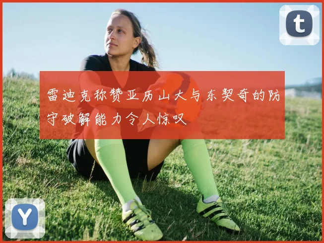 雷迪克称赞亚历山大与东契奇的防守破解能力令人惊叹