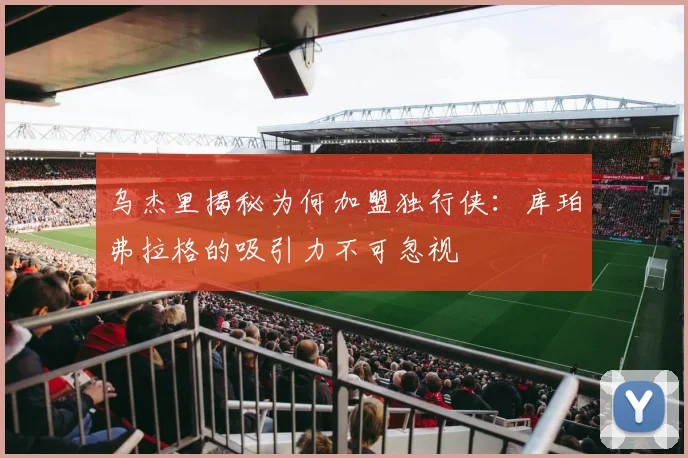 乌杰里揭秘为何加盟独行侠：库珀弗拉格的吸引力不可忽视