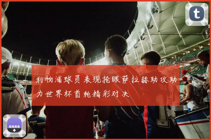 利物浦球员表现抢眼萨拉赫助攻助力世界杯首轮精彩对决