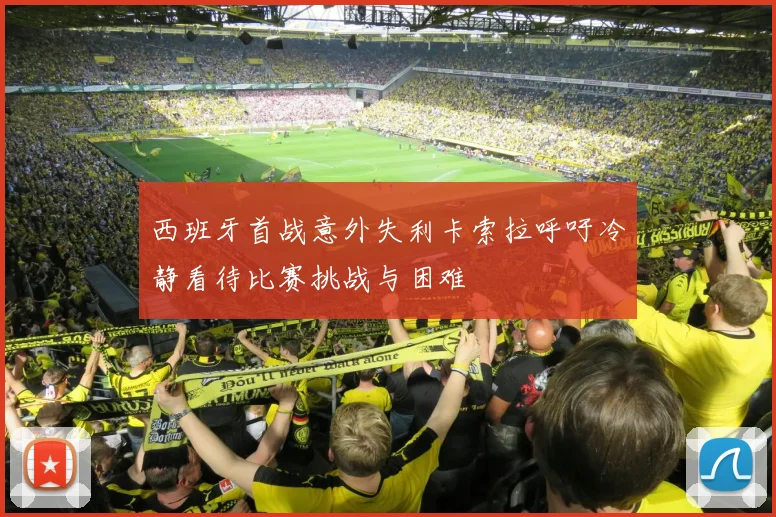 西班牙首战意外失利卡索拉呼吁冷静看待比赛挑战与困难
