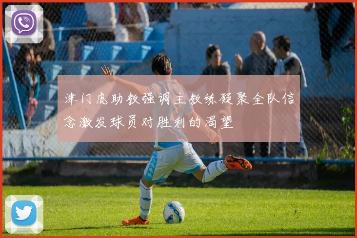 津门虎助教强调主教练凝聚全队信念激发球员对胜利的渴望