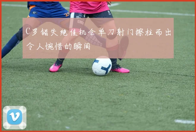 C罗错失绝佳机会单刀射门擦柱而出令人惋惜的瞬间