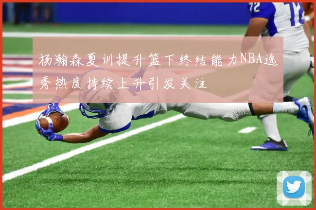 杨瀚森夏训提升篮下终结能力NBA选秀热度持续上升引发关注