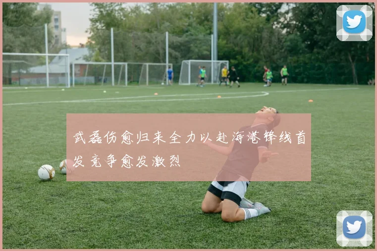 武磊伤愈归来全力以赴海港锋线首发竞争愈发激烈