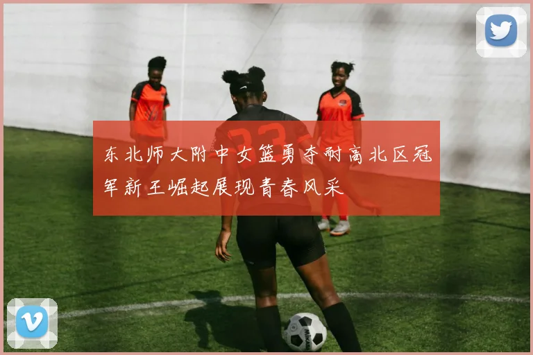 东北师大附中女篮勇夺耐高北区冠军新王崛起展现青春风采