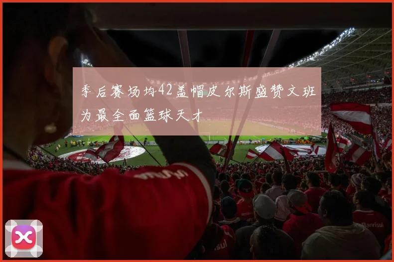 季后赛场均42盖帽皮尔斯盛赞文班为最全面篮球天才