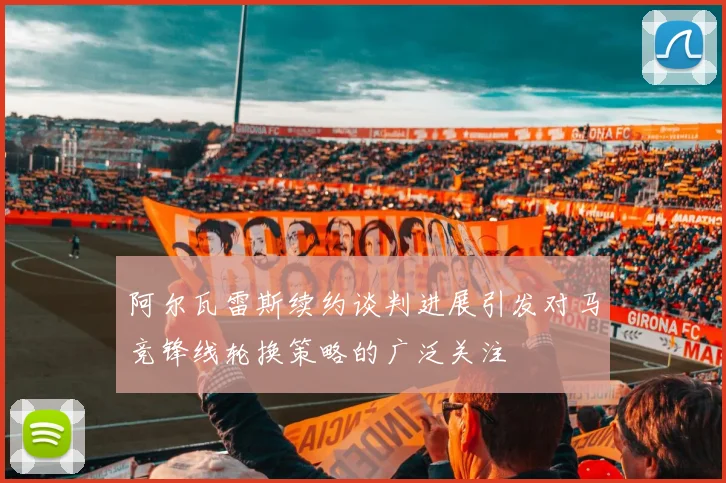 阿尔瓦雷斯续约谈判进展引发对马竞锋线轮换策略的广泛关注