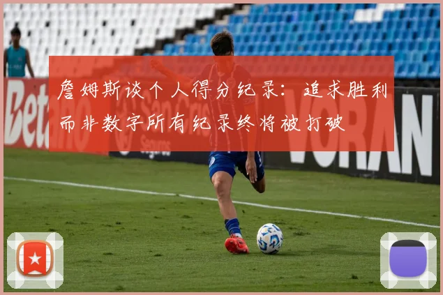 詹姆斯谈个人得分纪录：追求胜利而非数字所有纪录终将被打破