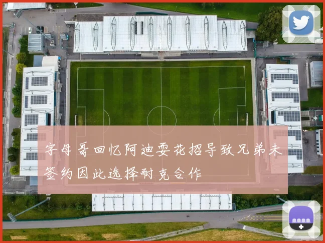 字母哥回忆阿迪耍花招导致兄弟未签约因此选择耐克合作