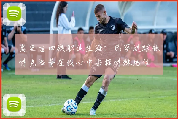 奥里吉回顾职业生涯：巴萨进球独特克洛普在我心中占据特殊地位