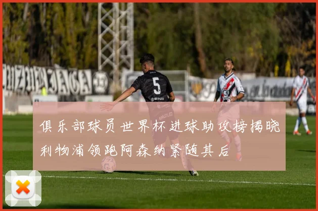 俱乐部球员世界杯进球助攻榜揭晓利物浦领跑阿森纳紧随其后