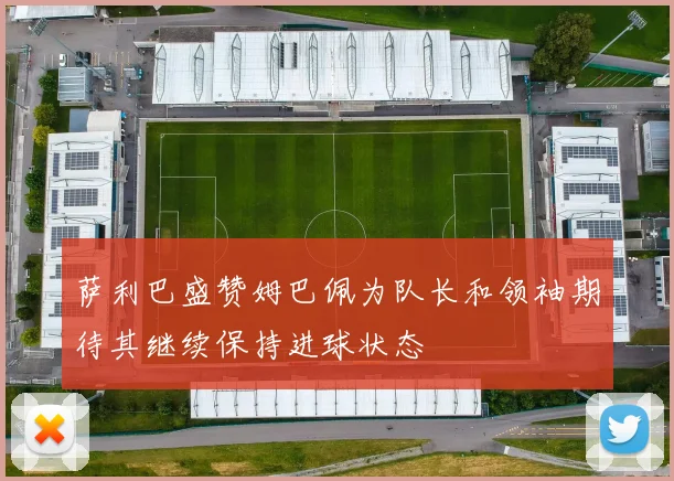 萨利巴盛赞姆巴佩为队长和领袖期待其继续保持进球状态