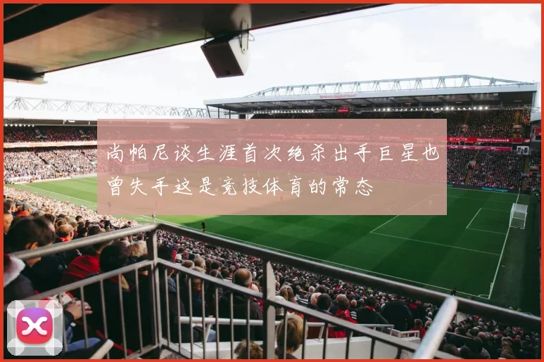 尚帕尼谈生涯首次绝杀出手巨星也曾失手这是竞技体育的常态
