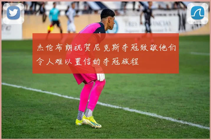杰伦布朗祝贺尼克斯夺冠致敬他们令人难以置信的夺冠旅程
