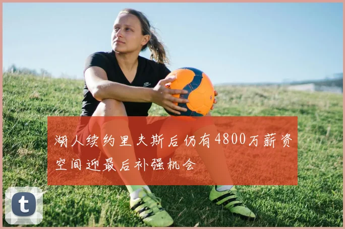 湖人续约里夫斯后仍有4800万薪资空间迎最后补强机会