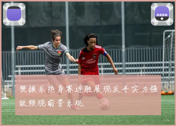 樊振东热身赛连胜展现反手实力强敌频现前景乐观