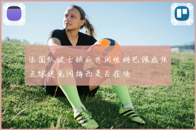法国队波士顿公开训练姆巴佩成焦点球迷竟问梅西是否在场